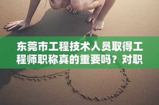 東莞市工程技術人員取得工程師職稱真的重要嗎？對職業(yè)發(fā)展有何幫助？