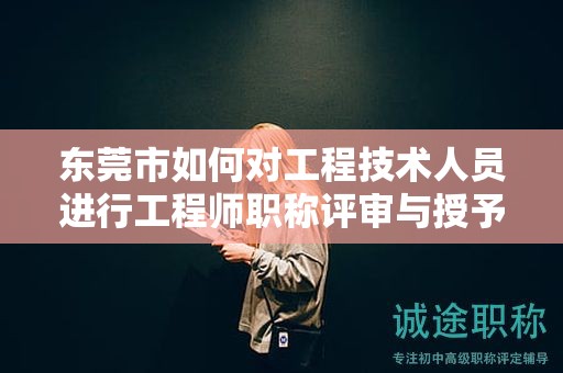 東莞市如何對工程技術人員進行工程師職稱評審與授予？流程是怎樣的？