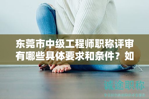 東莞市中級(jí)工程師職稱評(píng)審有哪些具體要求和條件？如何備考？