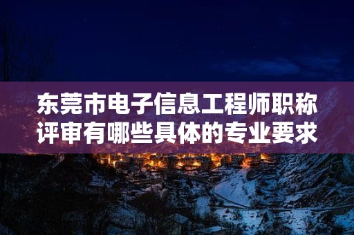 東莞市電子信息工程師職稱評審有哪些具體的專業(yè)要求？
