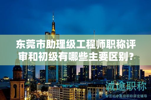 東莞市助理級工程師職稱評審和初級有哪些主要區(qū)別？如何準(zhǔn)備？