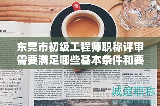 東莞市初級工程師職稱評審需要滿足哪些基本條件和要求？具體解析。