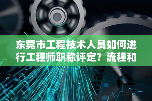 東莞市工程技術(shù)人員如何進行工程師職稱評定？流程和注意事項。