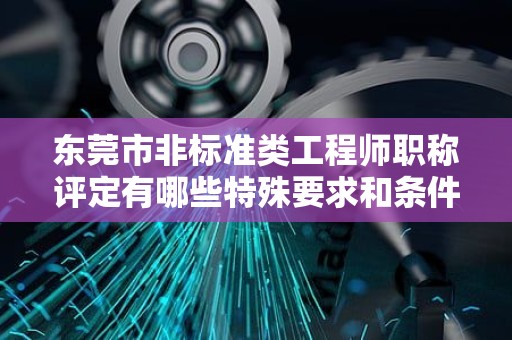 東莞市非標準類工程師職稱評定有哪些特殊要求和條件？如何備考申報？