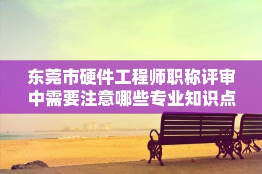 東莞市硬件工程師職稱評審中需要注意哪些專業(yè)知識點？如何備考？