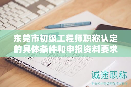 東莞市初級工程師職稱認(rèn)定的具體條件和申報資料要求有哪些？