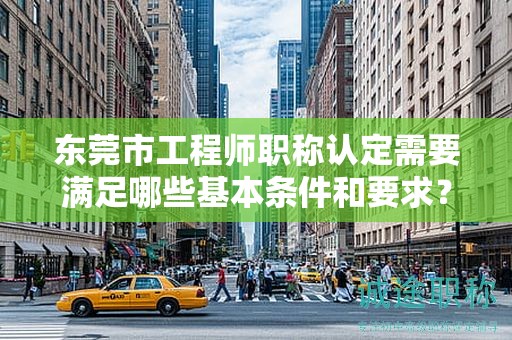 東莞市工程師職稱(chēng)認(rèn)定需要滿(mǎn)足哪些基本條件和要求？資料準(zhǔn)備提示