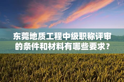 東莞地質(zhì)工程中級(jí)職稱評(píng)審的條件和材料有哪些要求？了解評(píng)審該職稱所需滿足的具體要素