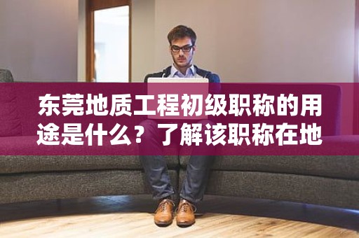 東莞地質(zhì)工程初級職稱的用途是什么？了解該職稱在地質(zhì)工程領(lǐng)域中的作用和價值