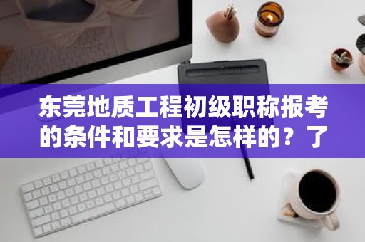 東莞地質(zhì)工程初級職稱報考的條件和要求是怎樣的？了解報考該職稱所需滿足的標(biāo)準(zhǔn)
