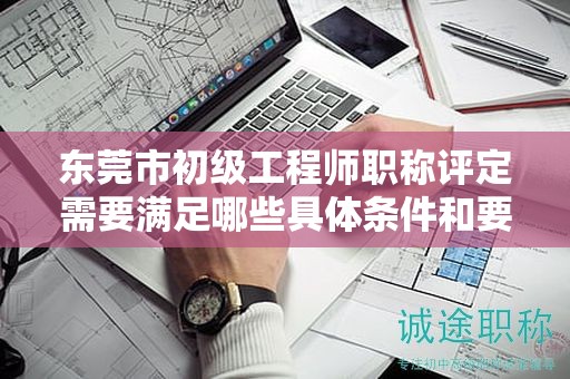 東莞市初級工程師職稱評定需要滿足哪些具體條件和要求？