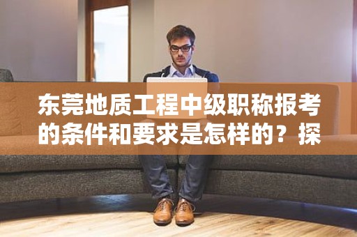 東莞地質(zhì)工程中級(jí)職稱報(bào)考的條件和要求是怎樣的？探索報(bào)考該職稱所需滿足的標(biāo)準(zhǔn)