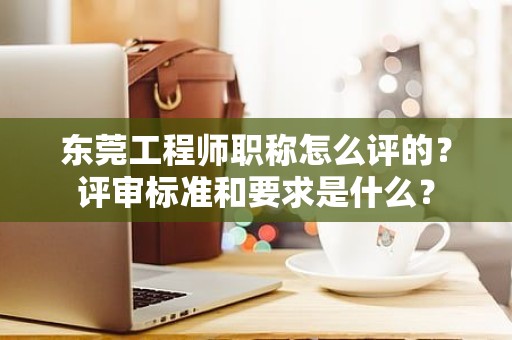 東莞工程師職稱怎么評的？評審標準和要求是什么？