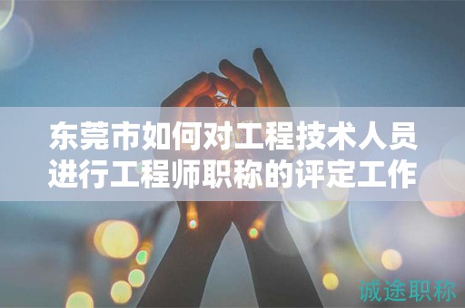 東莞市如何對(duì)工程技術(shù)人員進(jìn)行工程師職稱的評(píng)定工作？流程是什么？