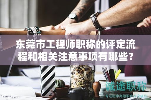 東莞市工程師職稱的評(píng)定流程和相關(guān)注意事項(xiàng)有哪些？如何順利取得？