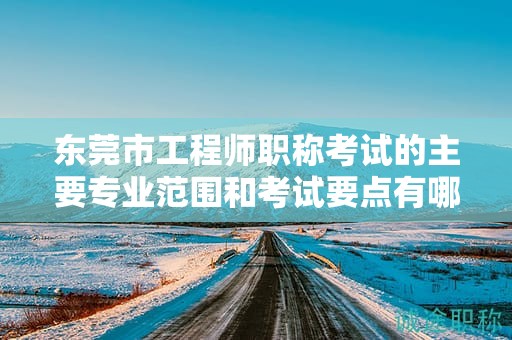 東莞市工程師職稱(chēng)考試的主要專(zhuān)業(yè)范圍和考試要點(diǎn)有哪些？如何備考？