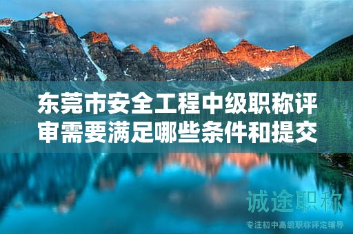 東莞市安全工程中級(jí)職稱評(píng)審需要滿足哪些條件和提交哪些材料？
