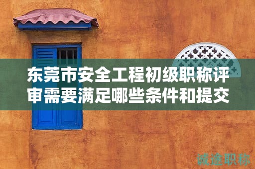 東莞市安全工程初級職稱評審需要滿足哪些條件和提交哪些材料？
