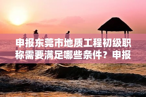 申報東莞市地質(zhì)工程初級職稱需要滿足哪些條件？申報材料準(zhǔn)備和流程是怎樣的？