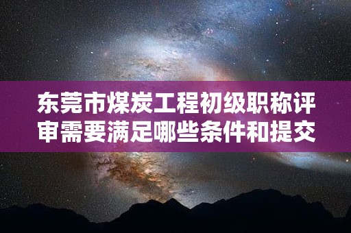 東莞市煤炭工程初級職稱評審需要滿足哪些條件和提交哪些材料？