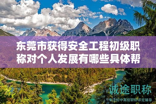 東莞市獲得安全工程初級職稱對個(gè)人發(fā)展有哪些具體幫助和作用？