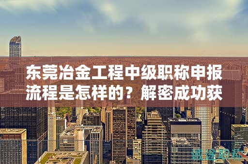 東莞冶金工程中級(jí)職稱申報(bào)流程是怎樣的？解密成功獲得職稱的關(guān)鍵步驟