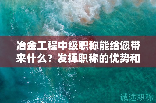 冶金工程中級(jí)職稱能給您帶來什么？發(fā)揮職稱的優(yōu)勢(shì)和價(jià)值