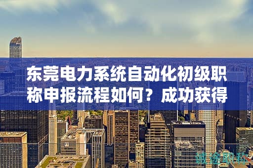東莞電力系統(tǒng)自動(dòng)化初級(jí)職稱申報(bào)流程如何？成功獲得職稱的步驟和要點(diǎn)