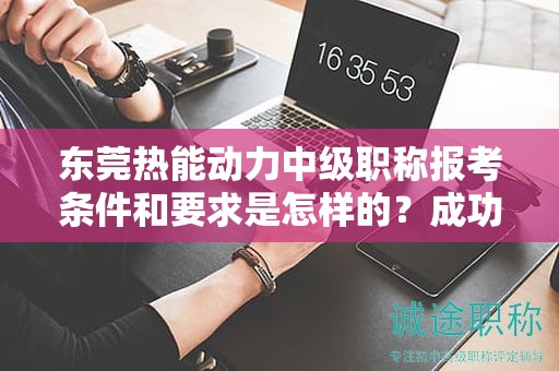 東莞熱能動(dòng)力中級(jí)職稱報(bào)考條件和要求是怎樣的？成功報(bào)考的關(guān)鍵要素
