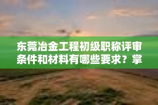 東莞冶金工程初級職稱評審條件和材料有哪些要求？掌握備審要點
