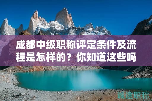 成都中級(jí)職稱評(píng)定條件及流程是怎樣的？你知道這些嗎？