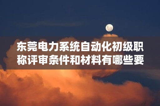 東莞電力系統(tǒng)自動化初級職稱評審條件和材料有哪些要求？了解評審要點
