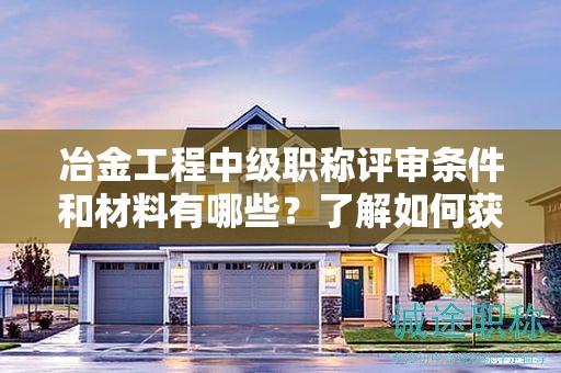 冶金工程中級(jí)職稱評(píng)審條件和材料有哪些？了解如何獲得該職稱