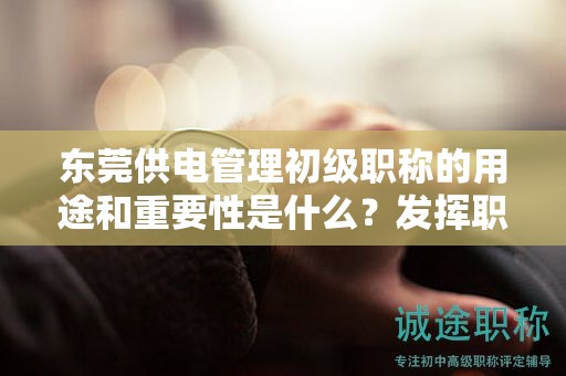 東莞供電管理初級職稱的用途和重要性是什么？發(fā)揮職稱的價值和影響