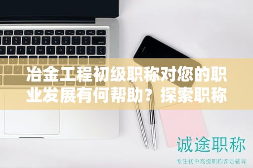 冶金工程初級職稱對您的職業(yè)發(fā)展有何幫助？探索職稱的潛力和優(yōu)勢