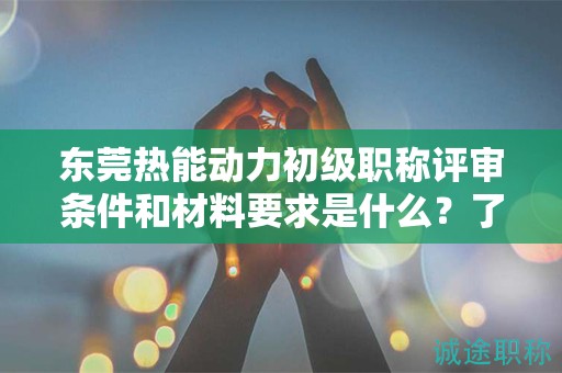 東莞熱能動力初級職稱評審條件和材料要求是什么？了解評審要點和準備
