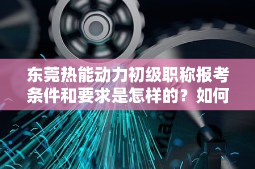 東莞熱能動力初級職稱報考條件和要求是怎樣的？如何開啟職業(yè)發(fā)展之路