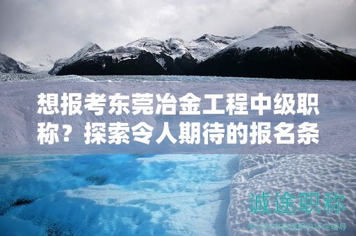 想報考東莞冶金工程中級職稱？探索令人期待的報名條件和要求