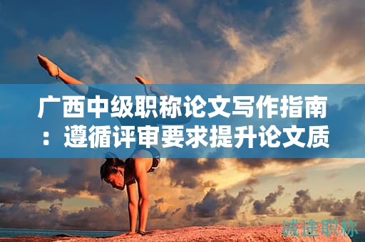 廣西中級(jí)職稱論文寫作指南：遵循評審要求提升論文質(zhì)量