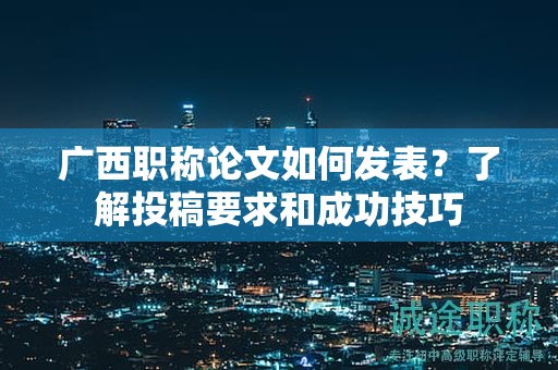 廣西職稱論文如何發(fā)表？了解投稿要求和成功技巧