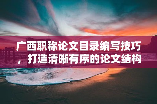 廣西職稱論文目錄編寫技巧，打造清晰有序的論文結(jié)構(gòu)