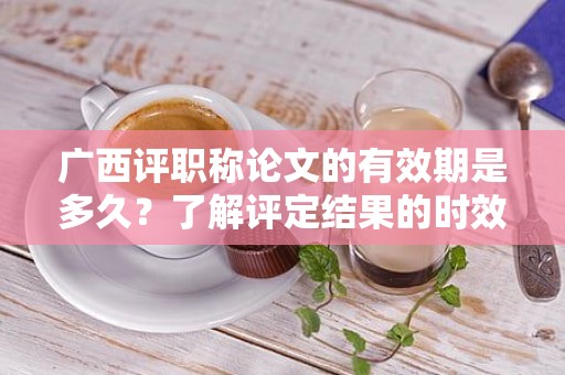 廣西評(píng)職稱論文的有效期是多久？了解評(píng)定結(jié)果的時(shí)效性
