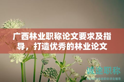 廣西林業(yè)職稱論文要求及指導(dǎo)，打造優(yōu)秀的林業(yè)論文