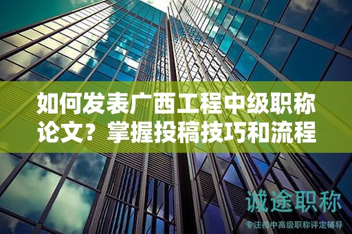 如何發(fā)表廣西工程中級(jí)職稱論文？掌握投稿技巧和流程