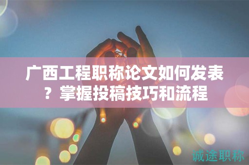 廣西工程職稱論文如何發(fā)表？掌握投稿技巧和流程