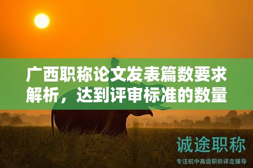 廣西職稱論文發(fā)表篇數(shù)要求解析，達(dá)到評(píng)審標(biāo)準(zhǔn)的數(shù)量