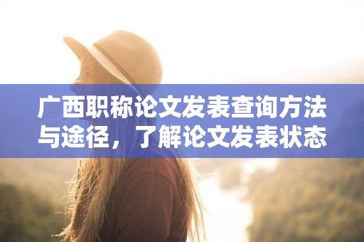 廣西職稱論文發(fā)表查詢方法與途徑，了解論文發(fā)表狀態(tài)