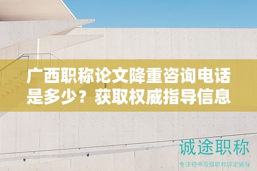 廣西職稱論文降重咨詢電話是多少？獲取權(quán)威指導(dǎo)信息