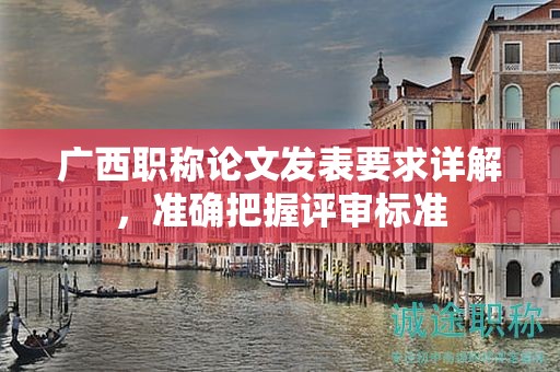 廣西職稱論文發(fā)表要求詳解，準確把握評審標準
