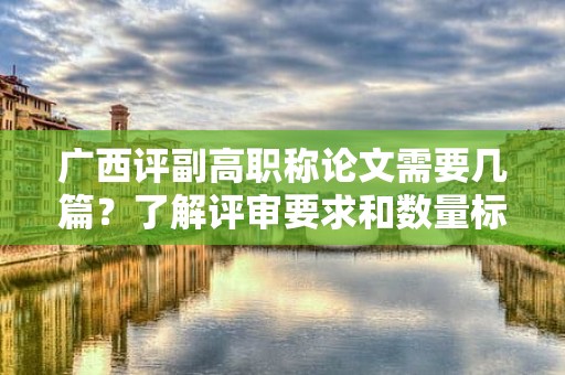 廣西評副高職稱論文需要幾篇？了解評審要求和數(shù)量標(biāo)準(zhǔn)